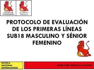 PROTOCOLO DE EVALUACIÓN
DE LOS PRIMERAS LÍNEAS
SUB18 MASCULINO Y SÉNIOR
FEMENINO
ESCUELA
NACIONAL
ENTRENADORES
FEDERACIÓN ESPAÑOLA DE RUGBY
 