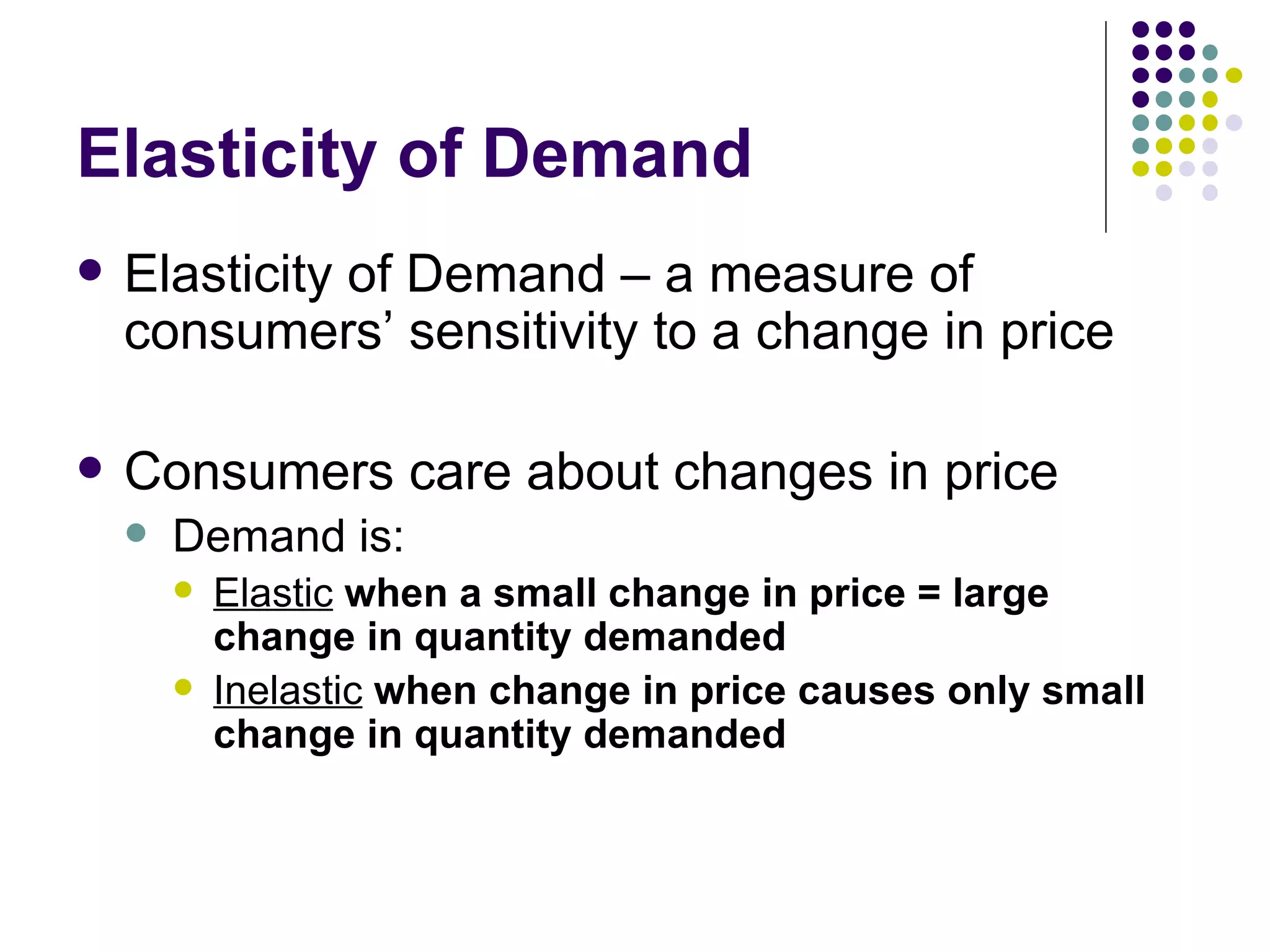 Elasticity of Demand Elasticity of Demand – a measure of consumers’ sensitivity to a change in price Consumers care about changes in price Demand is: Elastic   when a small change in price = large change in quantity demanded Inelastic   when change in price causes only small change in quantity demanded 