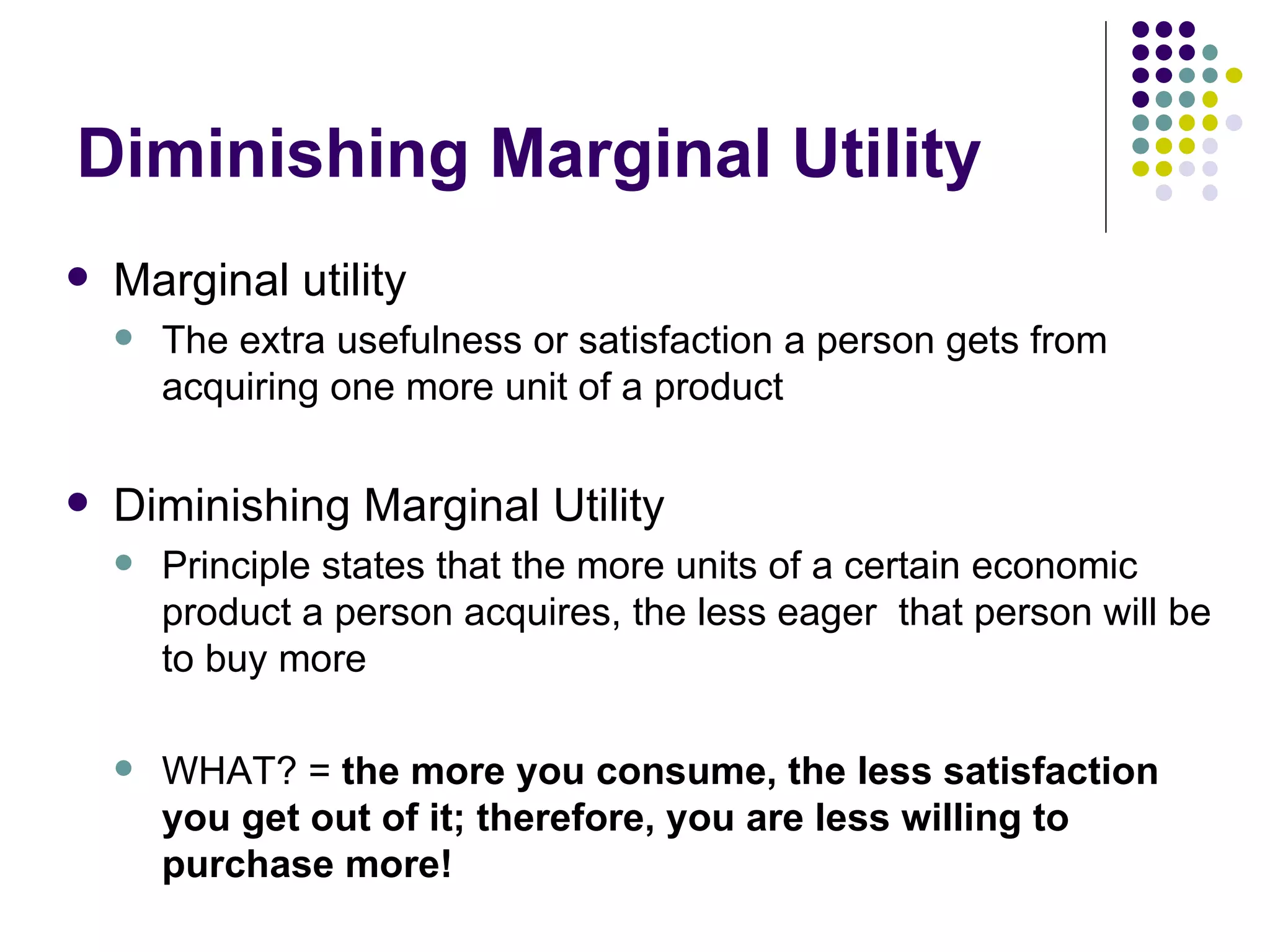 Diminishing Marginal Utility Marginal utility The extra usefulness or satisfaction a person gets from acquiring one more unit of a product Diminishing Marginal Utility Principle states that the more units of a certain economic product a person acquires, the less eager  that person will be to buy more WHAT? =  the more you consume, the less satisfaction you get out of it; therefore, you are less willing to purchase more! 