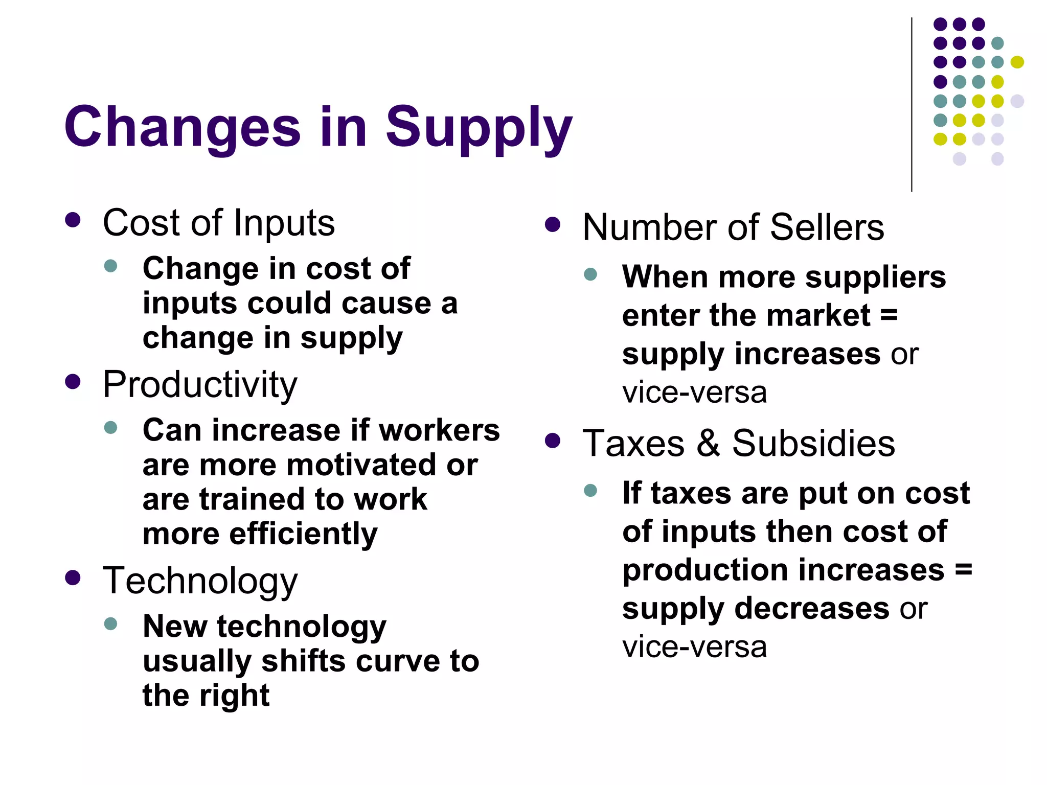 Changes in Supply Cost of Inputs Change in cost of inputs could cause a change in supply Productivity Can increase if workers are more motivated or are trained to work more efficiently Technology New technology usually shifts curve to the right Number of Sellers When more suppliers enter the market = supply increases  or vice-versa Taxes & Subsidies If taxes are put on cost of inputs then cost of production increases = supply decreases  or vice-versa 
