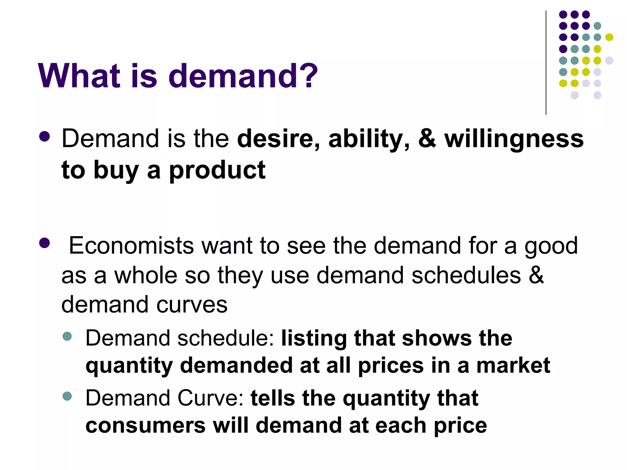 What is demand? Demand is the  desire, ability, & willingness to buy a product Economists want to see the demand for a good as a whole so they use demand schedules & demand curves Demand schedule:  listing that shows the quantity demanded at all prices in a market Demand Curve:  tells the quantity that consumers will demand at each price 