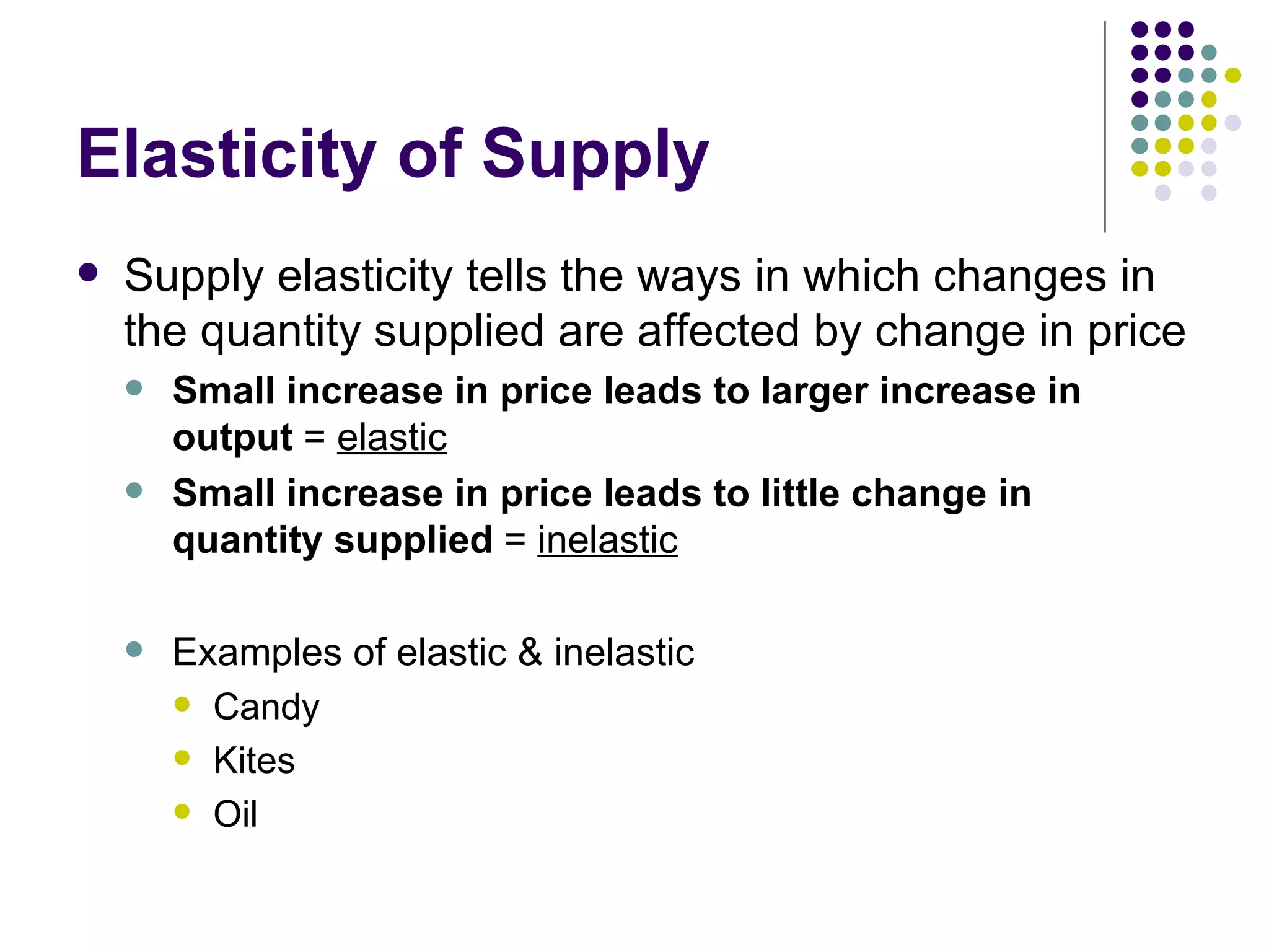 Elasticity of Supply Supply elasticity tells the ways in which changes in the quantity supplied are affected by change in price Small increase in price leads to larger increase in output  =  elastic Small increase in price leads to little change in quantity supplied  =  inelastic Examples of elastic & inelastic Candy Kites Oil 