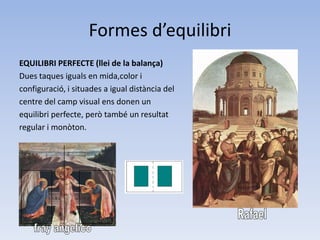 Formes d’equilibri
EQUILIBRI PERFECTE (llei de la balança)
Dues taques iguals en mida,color i
configuració, i situades a igual distància del
centre del camp visual ens donen un
equilibri perfecte, però també un resultat
regular i monòton.
 