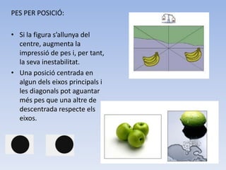 PES PER POSICIÓ:

• Si la figura s’allunya del
  centre, augmenta la
  impressió de pes i, per tant,
  la seva inestabilitat.
• Una posició centrada en
  algun dels eixos principals i
  les diagonals pot aguantar
  més pes que una altre de
  descentrada respecte els
  eixos.
 