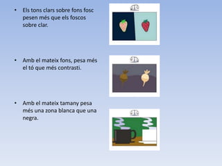 • Els tons clars sobre fons fosc
  pesen més que els foscos
  sobre clar.




• Amb el mateix fons, pesa més
  el tó que més contrasti.




• Amb el mateix tamany pesa
  més una zona blanca que una
  negra.
 