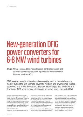 The wind sector is globally focusing its
efforts on reducing the Levelized Cost of
Energy (LCoE) of the technology in order to
prove itself as a profitable option in the
energy mix regarding electrical generation.
In response to this market outlook, OEMs
are working hard to develop wind turbines
with a power range exceeding 6 MW, which
potentially enables the reduction of the
LCoE of the wind farm.
In addition, the increasing penetration of
wind power capacity into the grid creates
new challenges for the Transmission
System Operators (TSO) in order to keep
the stability of the transmission system. As
a consequence, grid codes around the
world are strengthening their requirements
to meet more demanding conditions such
as FRT (Fault Ride-Through) behavior or
harmonic distortion compliance.
The main constraints of the DFIG topology,
such as short-circuit peak currents or grid
code compliance, have in the past limited a
power increase. In depth knowledge of
wind industry features, DFIG generators
and core components of a power converter
are the key factors to ensure a robust and
reliable solution regarding the different
events that could occur, such as harmonic
fulfilment, FRT, weak grids, SSR, etc.
Ingeteam’s new generation of power
converters apply the most advanced
control strategies, state of the art
New-generationDFIG
powerconvertersfor
6-8MWwindturbines
Words: Álvaro Miranda, DFIG Product Leader, Iker Esandi, Control and
Software Senior Engineer, Jokin Aguirrezabal Power Converter
Manager, Ingeteam Wind
THINK TANK
DFIG topology wind turbines have been widely used in the wind energy
market during the last years to cover the medium and lower power ranges,
between 2 and 4 MW. Nowadays, this fact has changed and the OEMs are
developing DFIG wind turbines that could go above power rates of 6 MW.
PES WIND1
 