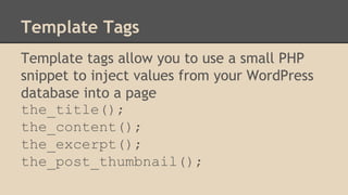 Template Tags
Template tags allow you to use a small PHP
snippet to inject values from your WordPress
database into a page
the_title();
the_content();
the_excerpt();
the_post_thumbnail();
 