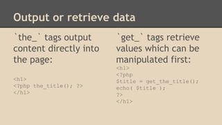 Output or retrieve data
`the_` tags output
content directly into
the page:
<h1>
<?php the_title(); ?>
</h1>
`get_` tags retrieve
values which can be
manipulated first:
<h1>
<?php
$title = get_the_title();
echo( $title );
?>
</h1>
 