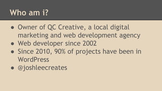 Who am i?
● Owner of QC Creative, a local digital
marketing and web development agency
● Web developer since 2002
● Since 2010, 90% of projects have been in
WordPress
● @joshleecreates
 