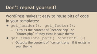 Don’t repeat yourself!
WordPress makes it easy to reuse bits of code
in your templates:
● get_header(); get_footer();
o Outputs the content of `header.php` or
`footer.php` if they exist in your theme
● get_template_part( ‘content’ );
o Outputs the content of `content.php` if it exists in
your theme
 