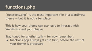 functions.php
`functions.php` is the most important file in a WordPress
theme — but it is not a template
This is how your theme can use logic to interact with
WordPress and your plugins
Stay tuned for another talk — for now remember:
● functions.php always gets run first, before the rest of
your theme is processed
 
