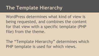The Template Hierarchy
WordPress determines what kind of view is
being requested, and combines the content
for that view with a specific template (PHP
file) from the theme.
The “Template Hierarchy” determines which
PHP template is used for which views.
 