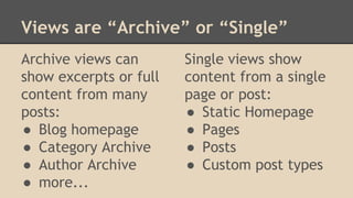 Views are “Archive” or “Single”
Archive views can
show excerpts or full
content from many
posts:
● Blog homepage
● Category Archive
● Author Archive
● more...
Single views show
content from a single
page or post:
● Static Homepage
● Pages
● Posts
● Custom post types
 