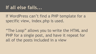 If all else fails...
If WordPress can’t find a PHP template for a
specific view, index.php is used.
“The Loop” allows you to write the HTML and
PHP for a single post, and have it repeat for
all of the posts included in a view
 
