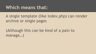 Which means that:
A single template (like index.php) can render
archive or single pages
(Although this can be kind of a pain to
manage…)
 