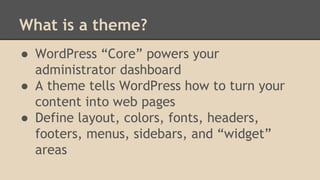What is a theme?
● WordPress “Core” powers your
administrator dashboard
● A theme tells WordPress how to turn your
content into web pages
● Define layout, colors, fonts, headers,
footers, menus, sidebars, and “widget”
areas
 