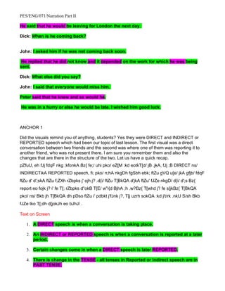 PES/ENG/071/Narration Part II

He said that he would be leaving for London the next day.

Dick: When is he coming back?


John: I asked him if he was not coming back soon.

 He replied that he did not know and it depended on the work for which he was being
sent.

Dick: What else did you say?

John: I said that everyone would miss him.

Peter said that he knew and so would he.

He was in a hurry or else he would be late. I wished him good luck.



ANCHOR 1

Did the visuals remind you of anything, students? Yes they were DIRECT and INDIRECT or
REPORTED speech which had been our topic of last lesson. The first visual was a direct
conversation between two friends and the second was where one of them was reporting it to
another friend, who was not present there. I am sure you remember them and also the
changes that are there in the structure of the two. Let us have a quick recap.
pZfuU, eh fJj fdqF nkg ;kfonkA Bz{ fe;/ uhi pko/ eZ[M :kd eotkT[d/ jB .jkA, fJj ;B DIRECT ns/
INDIRECTikA REPORTED speech, fi; pko/ n;hA nkgDh fgSbh ebk; ftZu gVQ u[e/ jkA gfjb/ fdqF
ftZu d' d';skA ftZu f;ZXh rZbpks j' ojh j? .d{i/ ftZu T[BkQA d'jkA ftZu' fJZe nkgD/ d{i/ d';s Bz{
report eo fojk j? i' fe T[; rZbpks d"okB T[E/ w"i{d BjhA ;h .w?Bz{ T[whd j? fe s[jkBz{ T[BkQA
pko/ ns/ Bkb jh T[BkQA dh pDso ftZu i' pdbkt j'fJnk j?, T[j uzrh sokQA :kd j't/rk .nkU S/sh Bkb
fJZe tko T[;dh d[jokJh eo bJhJ/ .

Text on Screen

   1. A DIRECT speech is when a conversation is taking place.

   2. An INDIRECT or REPORTED speech is when a conversation is reported at a later
      period.

   3. Certain changes come in when a DIRECT speech is later REPORTED.

   4. There is change in the TENSE - all tenses in Reported or Indirect speech are in
      PAST TENSE.
 