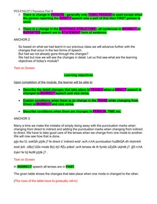 PES/ENG/071/Narration Part II
   5. There is change in PERSON - generally only THIRD PERSON is used except when
      the person reporting the DIRECT speech was a part of that then FIRST person is
      used.

   6. There is a change in the SENTENCE STRUCTURE - all sentences in INDIRECT or
      REPORTED speech are in STATEMENT form of sentence.

ANCHOR 2

   So based on what we had learnt in our previous class we will advance further with the
   changes that occur in the two forms of speech.
   But had we not already gone through the changes?
   We had but now we will see the changes in detail. Let us first see-what are the learning
   objectives of today’s module?

Text on Screen

                                      Learning objectives

Upon completion of the module, the learner will be able to

   •   Describe the detail changes that take place in TENSES when a DIRECT speech is
       changed to INDIRECT speech and vice versa.

   •   Explain conditions when there is no change in the TENSE while changing from
       Direct to INDIRECT and vice versa.

   •   Describe conditions when there are changes in PERSON, TIME etc.

ANCHOR 3

Many a time we make the mistake of simply doing away with the punctuation marks when
changing from direct to indirect and adding the punctuation marks when changing from indirect
to direct. We have to take good care of the tenses when we change from one mode to another.
We will now see how that is done.
pj[s tko fJ; sokQA jz[dk j? fe direct s' indirect eod/ ;w/A n;hA punctuation fuzBkQA dh rbshnkA
eod/ jkA .;kBz{ fJZe mode Bz{ d{i/ ftZu pdbd/ ;w/A tenses dk th fynkb oZyDk ukjhdk j? .j[D n;hA
t/ykr/ fe fJj fezM jz[dk j? .

Text on Screen

In INDIRECT speech all tenses are in PAST.

The given table shows the changes that take place when one mode is changed to the other.

(The rows of the table have to gradually roll-in)
 