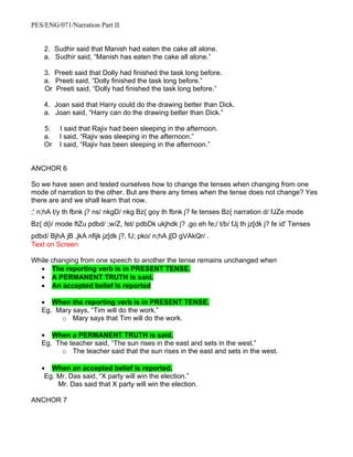 PES/ENG/071/Narration Part II


    2. Sudhir said that Manish had eaten the cake all alone.
    a. Sudhir said, “Manish has eaten the cake all alone.”

    3. Preeti said that Dolly had finished the task long before.
    a. Preeti said, “Dolly finished the task long before.”
    Or Preeti said, “Dolly had finished the task long before.”

    4. Joan said that Harry could do the drawing better than Dick.
    a. Joan said, “Harry can do the drawing better than Dick.”

    5.   I said that Rajiv had been sleeping in the afternoon.
    a.   I said, “Rajiv was sleeping in the afternoon.”
    Or   I said, “Rajiv has been sleeping in the afternoon.”


ANCHOR 6

So we have seen and tested ourselves how to change the tenses when changing from one
mode of narration to the other. But are there any times when the tense does not change? Yes
there are and we shall learn that now.
;' n;hA t/y th fbnk j? ns/ nkgD/ nkg Bz{ goy th fbnk j? fe tenses Bz{ narration d/ fJZe mode
Bz{ d{i/ mode ftZu pdbd/ ;w/Z, fet/ pdbDk ukjhdk j? .go eh fe;/ t/b/ fJj th jz[dk j? fe id' Tenses
pdbd/ BjhA jB .jkA nfijk jz[dk j?, fJ; pko/ n;hA j[D gVAkQr/ .
Text on Screen

While changing from one speech to another the tense remains unchanged when
  • The reporting verb is in PRESENT TENSE.
  • A PERMANENT TRUTH is said.
  • An accepted belief is reported

   • When the reporting verb is in PRESENT TENSE.
   Eg. Mary says, “Tim will do the work.”
        o Mary says that Tim will do the work.

   • When a PERMANENT TRUTH is said.
   Eg. The teacher said, “The sun rises in the east and sets in the west.”
         o The teacher said that the sun rises in the east and sets in the west.

   • When an accepted belief is reported.
    Eg. Mr. Das said, “X party will win the election.”
        Mr. Das said that X party will win the election.

ANCHOR 7
 
