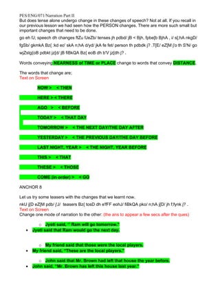 PES/ENG/071/Narration Part II
But does tense alone undergo change in these changes of speech? Not at all. If you recall in
our previous lesson we had seen how the PERSON changes. There are more such small but
important changes that need to be done.
go eh fJ; speech dh changes ftZu fJeZb/ tenses jh pdbd/ jB < Bjh, fpbe[b BjhA , i/ s[;hA nkgD/
fgSb/ gkmkA Bz{ :kd eo' skA n;hA d/yd/ jkA fe fet/ person th pdbdk j? .T[E/ eZ[M j'o th S'N/ go
wjZstg{oB pdbkt jz[d/ jB fiBkQA Bz{ eoB dh b'V jz[dh j? .

Words conveying NEARNESS of TIME or PLACE change to words that convey DISTANCE.

The words that change are;
Text on Screen

         NOW >     < THEN

         HERE > < THERE

         AGO >      < BEFORE

         TODAY >      < THAT DAY

         TOMORROW >          < THE NEXT DAY/THE DAY AFTER

         YESTERDAY >         < THE PREVIOUS DAY/THE DAY BEFORE

         LAST NIGHT, YEAR >        < THE NIGHT, YEAR BEFORE

         THIS >    < THAT

         THESE >     < THOSE

         COME (in order) >     < GO

ANCHOR 8

Let us try some teasers with the changes that we learnt now.
nkU j[D eZ[M pdb/ j'J/ teasers Bz{ tosD dh e'fFF eohJ/ fiBkQA pko/ n;hA j[D/ jh f;fynk j? .
Text on Screen
Change one mode of narration to the other: (the ans to appear a few secs after the ques)

          o Jyoti said, ‘’ Ram will go tomorrow.”
   •   Jyoti said that Ram would go the next day.


         o My friend said that those were the local players.
   •   My friend said, “These are the local players.”

          o John said that Mr. Brown had left that house the year before.
   •   John said, “Mr. Brown has left this house last year.”
 