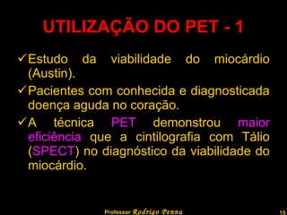 UTILIZAÇÃO DO PET - 1 Estudo da viabilidade do miocárdio (Austin). Pacientes com conhecida e diagnosticada doença aguda no coração. A técnica  PET  demonstrou  maior eficiência  que a cintilografia com Tálio ( SPECT ) no diagnóstico da viabilidade do miocárdio. Professor  Rodrigo Penna  www.fisicanovestibular.com.br   