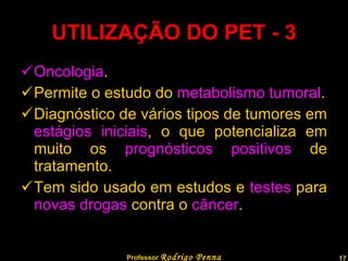 UTILIZAÇÃO DO PET - 3 Oncologia . Permite o estudo do  metabolismo tumoral . Diagnóstico de vários tipos de tumores em  estágios iniciais , o que potencializa em muito os  prognósticos positivos  de tratamento. Tem sido usado em estudos e  testes  para  novas drogas  contra o  câncer . Professor  Rodrigo Penna  www.fisicanovestibular.com.br   
