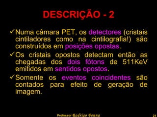 DESCRIÇÃO - 2 Numa câmara PET, os  detectores  (cristais cintiladores como na cintilografia!) são construídos em  posições opostas . Os cristais opostos detectam então as chegadas dos  dois fótons  de 511KeV emitidos em  sentidos opostos . Somente os  eventos coincidentes  são contados para efeito de geração de imagem. Professor  Rodrigo Penna 