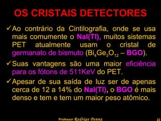 OS CRISTAIS DETECTORES Ao contrário da Cintilografia, onde se usa mais comumente o  NaI(Tl),  muitos sistemas PET atualmente usam o cristal de  germanato de bismuto  (Bi 4 Ge 3 O 12  –  BGO ). Suas vantagens são uma maior  eficiência para os fótons de 511KeV  do PET. Apesar de sua saída de luz ser de apenas cerca de 12 a 14% do  NaI(Tl) ,  o   BGO   é mais denso e tem e tem um maior peso atômico. Professor  Rodrigo Penna  www.fisicanovestibular.com.br   