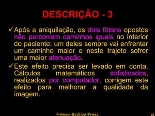 DESCRIÇÃO - 3 Após a aniquilação, os  dois fótons  opostos  não percorrem caminhos iguais  no interior do paciente: um deles sempre vai enfrentar um caminho maior e neste trajeto sofrer uma maior  atenuação . Este efeito precisa ser levado em conta. Cálculos matemáticos  sofisticados , realizados  por computador , corrigem este efeito para melhorar a qualidade da imagem. Professor  Rodrigo Penna  www.fisicanovestibular.com.br   