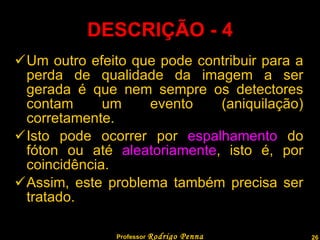 DESCRIÇÃO - 4 Um outro efeito que pode contribuir para a perda de qualidade da imagem a ser gerada é que nem sempre os detectores contam um evento (aniquilação) corretamente. Isto pode ocorrer por  espalhamento  do fóton ou até  aleatoriamente , isto é, por coincidência. Assim, este problema também precisa ser tratado. Professor  Rodrigo Penna 