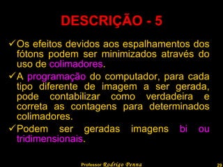 Os efeitos devidos aos espalhamentos dos fótons podem ser minimizados através do uso de  colimadores . A  programação  do computador, para cada tipo diferente de imagem a ser gerada, pode contabilizar como verdadeira e correta as contagens para determinados colimadores. Podem ser geradas imagens  bi ou tridimensionais . DESCRIÇÃO - 5 Professor  Rodrigo Penna 