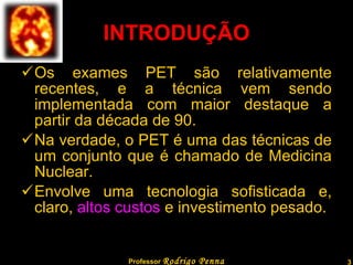 INTRODUÇÃO Os exames PET são relativamente recentes, e a técnica vem sendo implementada com maior destaque a partir da década de 90. Na verdade, o PET é uma das técnicas de um conjunto que é chamado de Medicina Nuclear. Envolve uma tecnologia sofisticada e, claro,  altos custos  e investimento pesado. Professor  Rodrigo Penna  www.fisicanovestibular.com.br   