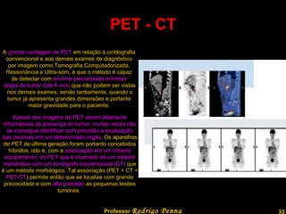 PET - CT A  grande vantagem de PET  em relação à cintilografia  convencional e aos demais exames de diagnóstico  por imagem como Tomografia Computadorizada,  Ressonância e Ultra-som, é que o método é capaz  de detectar com  enorme precocidade mínimas  áreas de tumor (até 4 mm)  que não podem ser vistas nos demais exames, senão tardiamente, quando o  tumor já apresenta grandes dimensões e portanto  maior gravidade para o paciente.  Apesar das imagens de PET serem altamente informativas da presença do tumor, muitas vezes não se consegue identificar com precisão a localização das mesmas em um determinado órgão . Os aparelhos de PET de última geração foram portanto concebidos híbridos, isto é, com a  associação em um mesmo equipamento, do PET que é chamado de um método metabólico com um tomógrafo convencional (CT)  que é um método morfológico. Tal associação (PET + CT =  PET-CT ) permite então que se localize com grande precocidade e com  alta precisão  as pequenas lesões tumorais.  Professor  Rodrigo Penna  www.fisicanovestibular.com.br   