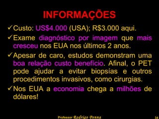 INFORMAÇÕES Custo:  US$4.000  (USA); R$3.000 aqui. Exame  diagnóstico por imagem  que  mais cresceu  nos EUA nos últimos 2 anos. Apesar de caro, estudos demonstram uma  boa relação custo benefício . Afinal, o PET pode ajudar a evitar biopsías e outros procedimentos invasivos, como cirurgias. Nos EUA a  economia  chega a  milhões  de dólares! Professor  Rodrigo Penna 