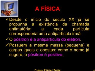 A FÍSICA Desde o início do século XX já se propunha a existência da chamada antimatéria: a cada partícula corresponderia uma antipartícula irmã. O  pósitron é a antipartícula do elétron . Possuem a mesma massa (pequena) e cargas iguais e opostas: como o nome já sugere, o  pósitron é positivo . Professor  Rodrigo Penna  www.fisicanovestibular.com.br   