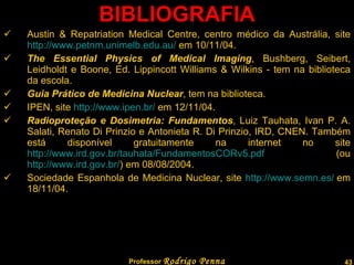 BIBLIOGRAFIA Austin & Repatriation Medical Centre, centro médico da Austrália, site  http://www.petnm.unimelb.edu.au/  em 10/11/04.  The Essential Physics of Medical Imaging , Bushberg, Seibert, Leidholdt e Boone, Ed.  Lippincott Williams & Wilkins - tem na biblioteca da escola. Guia Prático de Medicina Nuclear , tem na biblioteca. IPEN, site  http://www.ipen.br/  em 12/11/04.  Radioproteção e Dosimetria: Fundamentos , Luiz Tauhata, Ivan P. A. Salati, Renato Di Prinzio e Antonieta R. Di Prinzio, IRD, CNEN. Também está disponível gratuitamente na internet no site  http://www.ird.gov.br/tauhata/FundamentosCORv5.pdf  (ou  http://www.ird.gov.br/ ) em 08/08/2004.  Sociedade Espanhola de Medicina Nuclear, site  http://www.semn.es/  em 18/11/04.  Professor  Rodrigo Penna  www.fisicanovestibular.com.br   