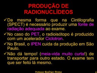 PRODUÇÃO DE RADIONUCLÍDEOS Da mesma forma que na Cintilografia (SPECT) é necessário produzir uma  fonte de radiação adequada  ao exame. No caso do  PET , o radioisótopo é produzido com um acelerador  Ciclotron . No Brasil, o  IPEN  cuida da produção em São Paulo. Não dá tempo! ( meia-vida muito curta !) de transportar para outro estado. O exame tem que ser feito lá mesmo. Professor  Rodrigo Penna 