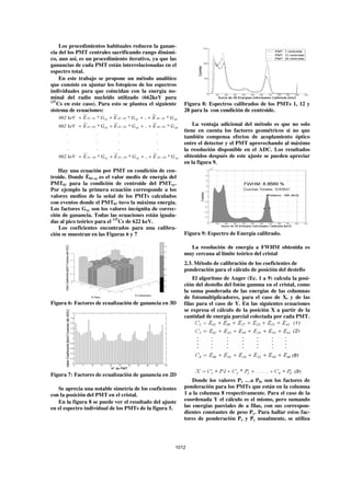 Los procedimientos habituales reducen la ganan-
cia del los PMT centrales sacrificando rango dinámi-
co, aun así, es un procedimiento iterativo, ya que las
ganancias de cada PMT están interrelacionadas en el
espectro total.
     En este trabajo se propone un método analítico
que consiste en ajustar los fotopicos de los espectros
individuales para que coincidan con la energía no-
minal del radio nucleido utilizado (662keV para
137
    Cs en este caso). Para esto se plantea el siguiente                    Figura 8: Espectros calibrados de los PMTs 1, 12 y
sistema de ecuaciones:                                                     28 para la con condición de centroide.
   662 keV = E 01 − 01 * G 01 + E 02 − 01 * G 02 + .. + E 48 − 01 * G 48
   662 keV = E 01 − 02 * G 01 + E 02 − 02 * G 02 + .. + E 48 − 02 * G 48       La ventaja adicional del método es que no solo
                                                                           tiene en cuenta los factores geométricos si no que
       .                .            .                      .
                                                                           también compensa efectos de acoplamiento óptico
       .                .            .                      .              entre el detector y el PMT aprovechando al máximo
       .                .            .                      .              la resolución disponible en el ADC. Los resultados
   662 keV = E 01 − 48 * G 01 + E 02 − 48 * G 02 + .. + E 48 − 48 * G 48   obtenidos después de este ajuste se pueden apreciar
                                                                           en la figura 9.
   Hay una ecuación por PMT en condición de cen-
troide. Donde 01-xy es el valor medio de energía del
PMT01 para la condición de centroide del PMTxy.
Por ejemplo la primera ecuación corresponde a los
valores medios de la señal de los PMTs calculados
con eventos donde el PMT01 tuvo la máxima energía.
Los factores Gxy son los valores incógnita de correc-
ción de ganancia. Todas las ecuaciones están iguala-
das al pico teórico para el 137Cs de 622 keV.
    Los coeficientes encontrados para una calibra-
ción se muestran en las Figuras 6 y 7                                      Figura 9: Espectro de Energía calibrado.

                                                                             La resolución de energía a FWHM obtenida es
                                                                           muy cercana al límite teórico del cristal
                                                                           2.3. Método de calibración de los coeficientes de
                                                                           ponderación para el cálculo de posición del destello
                                                                               El algoritmo de Anger (Ec. 1 a 9) calcula la posi-
                                                                           ción del destello del fotón gamma en el cristal, como
                                                                           la suma ponderada de las energías de las columnas
                                                                           de fotomultiplicadores, para el caso de X, y de las
Figura 6: Factores de ecualización de ganancia en 3D                       filas para el caso de Y. En las siguientes ecuaciones
                                                                           se expresa el cálculo de la posición X a partir de la
                                                                           cantidad de energía parcial colectada por cada PMT.




Figura 7: Factores de ecualización de ganancia en 2D
                                                                               Donde los valores P1 …a P8, son los factores de
   Se aprecia una notable simetría de los coeficientes                     ponderación para los PMTs que están en la columna
con la posición del PMT en el cristal.                                     1 a la columna 8 respectivamente. Para el caso de la
   En la figura 8 se puede ver el resultado del ajuste                     coordenada Y el cálculo es el mismo, pero sumando
en el espectro individual de los PMTs de la figura 5.                      las energías parciales de a filas, con sus correspon-
                                                                           dientes constantes de peso Py. Para hallar estos fac-
                                                                           tores de ponderación Px y Py usualmente, se utiliza




                                                                      1012
 