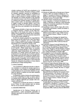 cristales continuos de NaI(Tl) que actualmente es la      6. BIBLIOGRAFÍA
solución más económica. Recientes trabajos en PET         [1] Método de Calibración en Energía para Cámara
de animales pequeños muestran la posibilidad de               Gamma y PET con cristales Continuos, E. Ve-
volver a utilizar cristales continuos a partir de los         nialgo, C. Verrastro, D. Estryk, S. Marinsek, M.
cuales se puede alcanzar la misma resolución espa-            Belzunce, XVI Congreso Argentino de Biología y
cial obtenida con cristales pixelados [7,10], logrando        Medicina Nuclear, Noviembre 2008.
una solución de menor costo. En la actualidad la úni-
                                                          [2] AR-PET: Primer Tomógrafo por Emsión de Posi-
ca ventaja de los sistemas basados en cristales pixe-         trones Argentino, C. Verrastro, D. Estryk, E. Ve-
lados es poder medir, con electrónica suficientemen-
                                                              nialgo, S. Marinsek, M. Belzunce, XXXV Reunión
te rápida, eventos en paralelo debido a que la luz
                                                              Anual de la Asociación Argentina de Tecnología
medida por un PMT no es afectada por la medida en
                                                              Nuclear, Noviembre 2008.
otro ya que la luz esta contenida en un solo píxel del
                                                          [3] Scintillation Camera, Hal O. Anger, The review
cristal.
                                                              of Scientifics instruments, Volume 29 Number 1,
    En sistemas pixelados se logra muy alta eficiencia        February 1958.
y resolución espacial, e inclusive no hay Edge Pac-
                                                          [4] Sensitivity, Resolution and Linearity of the Scin-
king Effect en los bordes del cristal. Los inconve-
                                                              tillation Camera, Hal O. Anger, IEEE Transac-
nientes son la resolución de energía (que es alrededor
                                                              tions on Nuclear Science, Volume: 13, Issue: 3,
del 20% a FWHM), el elevado costo del cristal [8-9]
                                                              June 1966.
y de los PMTs ánodo múltiple [9].
                                                          [5] A Collimator-less Technique for Spatial Non-
    En PET de animales pequeños los requerimientos
                                                              linearity Correction of PET detectors, Vaska P.,
de resolución son del orden de los 2 mm. Para lograr
                                                              Geagan M.J, Chase B.B, Muehllehner G, Nuclear
dicho orden de resolución, aun con cristales conti-
                                                              Science Symposium 1999, Conference Record
nuos, se utilizan PMTS ánodo múltiple o fotodiodos,
                                                              1999 IEEE.
degradando así la resolución de energía [7,10].
                                                          [6] An Iterative Energy-Centroid Method for Re-
    La solución propuesta en este trabajo posee la          calibration of PMT Gain in PET or Gamma Cam-
ventaja de tener bajo costo, porque se utilizan crista-     era, Yu Wang, Wai-Hoi Wong, Mehmet Aykac,
les de NaI(Tl) y PMTs ánodo único. La excelente
                                                            Jorge Uribe, Hongdi Li, Hossain Baghaei, Yaqiang
resolución de energía lograda se sebe al sistema de
                                                            Liu, Tao Xing, IEEE Transaction on Nuclear Sci-
calibración digital independiente entre PMTs. Una
                                                            ence, Volume 29 Number 5, October 2002
desventaja es el tiempo muerto del sistema que es
                                                          [7] Investigation of an in situ position calibration
producto de la luz generada por los fotones gamma,
                                                              method for continuous crystal-based PET detec-
que inutiliza gran área del cristal al no quedar atra-
                                                              tors, Bruyndonckxa Peter, Lemaiter Cedric,
pado en un solo píxel. La resolución espacial actual-
                                                              Schaart Dennis, Maas Marnix, Van Der Laan D.
mente lograda es aceptable, con la ventaja de la sim-
                                                              J., Krieguer Magalie, Devroede Olivier, Tavern-
plicidad del método de calibración. La desventaja del
                                                              ier Stefaan, Nuclear instruments & methods in
sistema de estimación de posición es el área muerta
                                                              physics research, vol. 571, no1-2, 2007.
producida por el Edge Packing Effect.
                                                          [8] A Positron Camera Detector Design with Cross-
3. CONCLUSIONES.                                              Coupled Scintillators and Quadrant Sharing Pho-
    Con el método de calibración descrito se obtuvie-         tomultipliers, Wai-Hoi Wong, IEEE Transactions
ron resultados en resolución de energía superiores a          on Nuclear Science, Volume: 40, Issue: 4, August
otros métodos y muy similares en linealidad espacial          1993.
y uniformidad pero la característica distintiva es que    [9] Development of an Optimized LSO/LuYAP
todos los ajustes se realizan con una única medición          Phoswich Detector Head for the Lausanne Clear-
de campo inundado.                                            PET Demonstrator, J.-B. Mosset, O. Devroede,
                                                              M. Krieguer, M. Rey, J.-M. Vieira, J. H. Jung, C.
    La limitación común al sistema de posicionamien-
to en base al algoritmo de Anger se espera superar            Kuntner, M. Streun, K. Ziemons, IEEE Transac-
                                                              tions on Nuclear Science, Volume: 53, Issue: 1,
en trabajos futuros utilizando algoritmos de interpo-
lación no lineales utilizando por ejemplo redes neu-          February 2006.
ronales artificiales [7].                                 [10] Design and Calibration of a Small Animal PET-
                                                              Scanner Based on Continuous LYSO Crystals
    Finalmente la resolución del sistema es alrededor
                                                              and PSPMTs, J. Benlloch, V. Carrilero, J. Catret,
de los 7.5mm. Un valor estándar para un sistema
                                                              R. Colom, C. Correcher, R. Gadea, F. García
PET de con un cristal de 25mm de espesor.
                                                              Quirós, A. González, V. Herrero, Nuclear Science
4. AGRADECIMIENTOS                                            Symposium 2006, Conference Record 2006 IEEE.

    Agradecemos la Lic Mariana Cabrejas por su
asesoramiento y apoyo permanente aportando su
dilatada experiencia en control de calidad de imáge-
nes nucleares.




                                                      1015
 