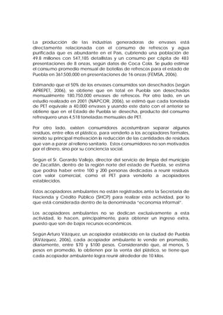 La producción de las industrias generadoras de envases está
directamente relacionada con el consumo de refrescos y agua
purificada que es abundante en el País, cubriendo una población de
49.8 millones con 547,185 detallistas y un consumo per cápita de 483
presentaciones de 8 onzas, según datos de Coca Cola. Se pudo estimar
el consu mo promedio mensual de botellas de refrescos para el estado de
Puebla en 361,500,000 en presentaciones de 16 onzas (FEMSA, 2006).

Estimando que el 50% de los envases consumidos son desechados (según
APREPET, 2006), se obtiene que en total en Puebla son desechados
mensualmente 180,750,000 envases de refrescos. Por otro lado, en un
estudio realizado en 2001 (NAPCOR, 2006), se estimó que cada tonelada
de PET equivale a 40,000 envases y usando este dato con el anterior se
obtiene que en el Estado de Puebla se desecha, producto del consumo
refresquero unas 4,518 toneladas mensuales de PET.

Por otro lado, existen consumidores acostumbran separar algunos
residuos, entre ellos el plástico, para venderlo a los acopiadores formales,
siendo su principal motivación la reducción de las cantidades de residuos
que van a parar al relleno sanitario. Estos consumidores no son motivados
por el dinero, sino por su conciencia social.

Según el Sr. Gerardo Vallejo, director del servicio de limpia del municipio
de Zacatlán, dentro de la región norte del estado de Puebla, se estima
que podría haber entre 100 y 200 personas dedicadas a reunir residuos
con valor comercial, como el PET para venderlo a acopiadores
establecidos.

Estos acopiadores ambulantes no están registrados ante la Secretaria de
Hacienda y Crédito Público (SHCP) para realizar esta actividad, por lo
que está considerada dentro de la denominada “economía informal”.

Los acopiadores ambulantes no se dedican exclusivamente a esta
actividad, lo hacen, principalmente, para obtener un ingreso extra,
puesto que son de bajos recursos económicos.

Según Arturo Vázquez, un acopiador establecido en la ciudad de Puebla
(AVázquez, 2006), cada acopiador ambulante le vende en promedio,
diariamente, entre $70 y $100 pesos. Considerando que, al menos, 5
pesos en promedio, lo obtienen por la venta del plástico, se tiene que
cada acopiador ambulante logra reunir alrededor de 10 kilos.
 