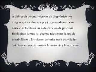 A diferencia de otras técnicas de diagnóstico por
imágenes, los exámenes por imágenes de medicina
nuclear se focalizan en la descripción de procesos
fisiológicos dentro del cuerpo, tales coma la tasa de
metabolismo o los niveles de varias otras actividades
químicas, en vez de mostrar la anatomía y la estructura.
 