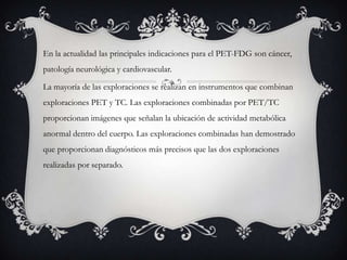En la actualidad las principales indicaciones para el PET-FDG son cáncer,
patología neurológica y cardiovascular.

La mayoría de las exploraciones se realizan en instrumentos que combinan
exploraciones PET y TC. Las exploraciones combinadas por PET/TC
proporcionan imágenes que señalan la ubicación de actividad metabólica
anormal dentro del cuerpo. Las exploraciones combinadas han demostrado
que proporcionan diagnósticos más precisos que las dos exploraciones
realizadas por separado.
 