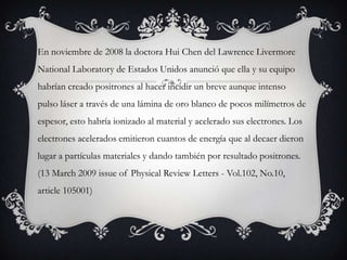 En noviembre de 2008 la doctora Hui Chen del Lawrence Livermore
National Laboratory de Estados Unidos anunció que ella y su equipo
habrían creado positrones al hacer incidir un breve aunque intenso
pulso láser a través de una lámina de oro blanco de pocos milímetros de
espesor, esto habría ionizado al material y acelerado sus electrones. Los
electrones acelerados emitieron cuantos de energía que al decaer dieron
lugar a partículas materiales y dando también por resultado positrones.
(13 March 2009 issue of Physical Review Letters - Vol.102, No.10,
article 105001)
 