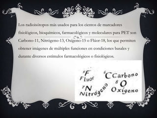 Los radioisótopos más usados para los cientos de marcadores
fisiológicos, bioquímicos, farmacológicos y moleculares para PET son
Carbono-11, Nitrógeno-13, Oxígeno-15 o Flúor-18, los que permiten
obtener imágenes de múltiples funciones en condiciones basales y
durante diversos estímulos farmacológicos o fisiológicos.
 