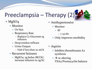 Preeclampsia – Therapy (2)
 MgSO4                                Antihypertensive
   Monitor                               Monitor
       Ox Stat                               BP
       Respiratory Rate                        ≥ 130/80
         Replace Ca Gluconate 1g
                                          Only improves morbidity
          infusion
       Deep tendon reflexes
       Urine Output                   Aspirin
         Halt if less than 20 ml/h
                                          Inhibits thromboxane A2
   Recurrent Seizures                     synthesis
     MgSO4: 2g bolus (RCOG:               re-altering
      increase infusion to 2g/h)           TXA2/Prostacyclin balance
 