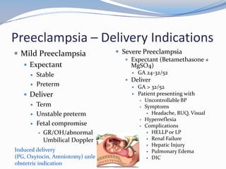 Preeclampsia – Delivery Indications
 Mild Preeclampsia                 Severe Preeclampsia
                                       Expectant (Betamethasone +
   Expectant                           MgSO4)
        Stable                            GA 24-32/52
                                       Deliver
        Preterm                           GA > 32/52
    Deliver                               Patient presenting with
                                               Uncontrollable BP
        Term                                  Symptoms
        Unstable preterm                         Headache, RUQ, Visual
                                               Hyperreflexia
        Fetal compromise                      Complications
          GR/OH/abnormal                         HELLP or LP
                                                  Renal Failure
           Umbilical Doppler
                                                  Hepatic Injury
Induced delivery                                  Pulmonary Edema
(PG, Oxytocin, Amniotomy) unless                  DIC
obstetric indication
 