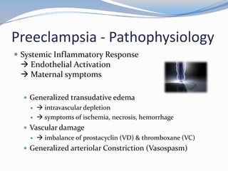 Preeclampsia - Pathophysiology
 Systemic Inflammatory Response
  Endothelial Activation
  Maternal symptoms

   Generalized transudative edema
        intravascular depletion
        symptoms of ischemia, necrosis, hemorrhage
   Vascular damage
        imbalance of prostacyclin (VD) & thromboxane (VC)
   Generalized arteriolar Constriction (Vasospasm)
 