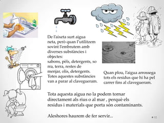 De l’aixeta surt aigua
neta, però quan l’utilitzem
sovint l’embrutem amb
diverses substàncies i
objectes:
sabons, pèls, detergents, so
rra, terra, restes de
menjar, olis, detergents.
Totes aquestes substàncies
van a parar al clavegueram.
Quan plou, l’aigua arrossega
tots els residus que hi ha pel
carrer fins al clavegueram.
Tota aquesta aigua no la podem tornar
directament als rius o al mar , perquè els
residus i materials que porta són contaminants.
Aleshores haurem de fer servir... 10
 