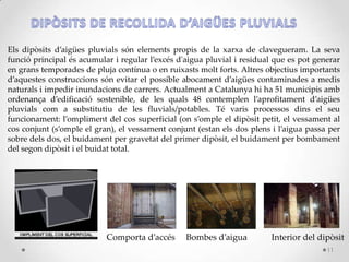 Els dipòsits d’aigües pluvials són elements propis de la xarxa de clavegueram. La seva
funció principal és acumular i regular l’excés d'aigua pluvial i residual que es pot generar
en grans temporades de pluja contínua o en ruixasts molt forts. Altres objectius importants
d’aquestes construccions són evitar el possible abocament d’aigües contaminades a medis
naturals i impedir inundacions de carrers. Actualment a Catalunya hi ha 51 municipis amb
ordenança d’edificació sostenible, de les quals 48 contemplen l’aprofitament d’aigües
pluvials com a substitutiu de les fluvials/potables. Té varis processos dins el seu
funcionament: l’ompliment del cos superficial (on s’omple el dipòsit petit, el vessament al
cos conjunt (s’omple el gran), el vessament conjunt (estan els dos plens i l’aigua passa per
sobre dels dos, el buidament per gravetat del primer dipòsit, el buidament per bombament
del segon dipòsit i el buidat total.
Comporta d’accés Bombes d’aigua Interior del dipòsit
11
 
