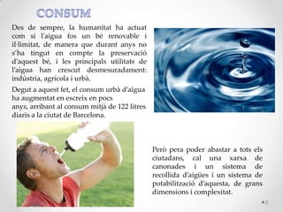 Des de sempre, la humanitat ha actuat
com si l'aigua fos un bé renovable i
il·limitat, de manera que durant anys no
s’ha tingut en compte la preservació
d’aquest bé, i les principals utilitats de
l’aigua han crescut desmesuradament:
indústria, agrícola i urbà.
Degut a aquest fet, el consum urbà d’aigua
ha augmentat en escreix en pocs
anys, arribant al consum mitjà de 122 litres
diaris a la ciutat de Barcelona.
Però pera poder abastar a tots els
ciutadans, cal una xarxa de
canonades i un sistema de
recollida d’aigües i un sistema de
potabilització d’aquesta, de grans
dimensions i complexitat.
2
 